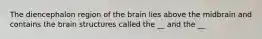 The diencephalon region of the brain lies above the midbrain and contains the brain structures called the __ and the __