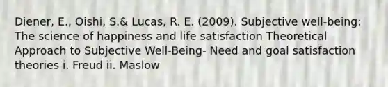 Diener, E., Oishi, S.& Lucas, R. E. (2009). Subjective well-being: The science of happiness and life satisfaction Theoretical Approach to Subjective Well-Being- Need and goal satisfaction theories i. Freud ii. Maslow