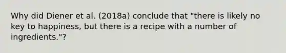 Why did Diener et al. (2018a) conclude that "there is likely no key to happiness, but there is a recipe with a number of ingredients."?