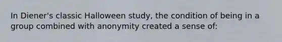 In Diener's classic Halloween study, the condition of being in a group combined with anonymity created a sense of: