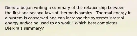 Dierdra began writing a summary of the relationship between the first and second <a href='https://www.questionai.com/knowledge/kfGhTmd2IV-laws-of-thermodynamics' class='anchor-knowledge'>laws of thermodynamics</a>. "Thermal energy in a system is conserved and can increase the system's internal energy and/or be used to do work." Which best completes Dierdra's summary?