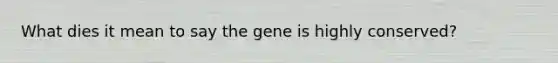 What dies it mean to say the gene is highly conserved?