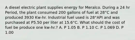 A diesel electric plant supplies energy for Meralco. During a 24 hr Period, the plant consumed 200 gallons of fuel at 28°C and produced 3930 Kw-hr. Industrial fuel used is 28°API and was purchased at P5.50 per liter at 15.6°C. What should the cost of fuel be produce one kw-hr.? A. P 1.05 B. P 1.10 C. P 1.069 D. P 1.00