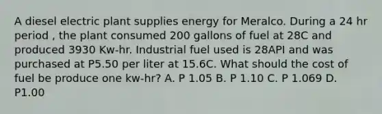 A diesel electric plant supplies energy for Meralco. During a 24 hr period , the plant consumed 200 gallons of fuel at 28C and produced 3930 Kw-hr. Industrial fuel used is 28API and was purchased at P5.50 per liter at 15.6C. What should the cost of fuel be produce one kw-hr? A. P 1.05 B. P 1.10 C. P 1.069 D. P1.00