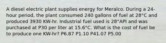 A diesel electric plant supplies energy for Meralco. During a 24-hour period, the plant consumed 240 gallons of fuel at 28°C and produced 3930 KW-hr. Industrial fuel used is 28°API and was purchased at P30 per liter at 15.6°C. What is the cost of fuel be to produce one KW-hr? P6.87 P1.10 P41.07 P5.00