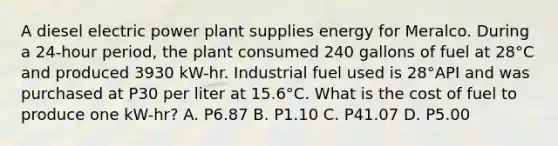 A diesel electric power plant supplies energy for Meralco. During a 24-hour period, the plant consumed 240 gallons of fuel at 28°C and produced 3930 kW-hr. Industrial fuel used is 28°API and was purchased at P30 per liter at 15.6°C. What is the cost of fuel to produce one kW-hr? A. P6.87 B. P1.10 C. P41.07 D. P5.00