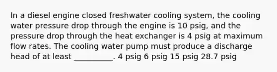 In a diesel engine closed freshwater cooling system, the cooling water pressure drop through the engine is 10 psig, and the pressure drop through the heat exchanger is 4 psig at maximum flow rates. The cooling water pump must produce a discharge head of at least __________. 4 psig 6 psig 15 psig 28.7 psig