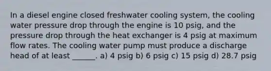 In a diesel engine closed freshwater cooling system, the cooling water pressure drop through the engine is 10 psig, and the pressure drop through the heat exchanger is 4 psig at maximum flow rates. The cooling water pump must produce a discharge head of at least ______. a) 4 psig b) 6 psig c) 15 psig d) 28.7 psig