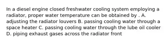 In a diesel engine closed freshwater cooling system employing a radiator, proper water temperature can be obtained by . A. adjusting the radiator louvers B. passing cooling water through a space heater C. passing cooling water through the lube oil cooler D. piping exhaust gases across the radiator front