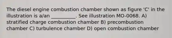 The diesel engine combustion chamber shown as figure 'C' in the illustration is a/an __________. See illustration MO-0068. A) stratified charge combustion chamber B) precombustion chamber C) turbulence chamber D) open combustion chamber