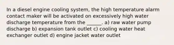 In a diesel engine cooling system, the high temperature alarm contact maker will be activated on excessively high water discharge temperature from the ______. a) raw water pump discharge b) expansion tank outlet c) cooling water heat exchanger outlet d) engine jacket water outlet