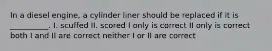 In a diesel engine, a cylinder liner should be replaced if it is __________. I. scuffed II. scored I only is correct II only is correct both I and II are correct neither I or II are correct