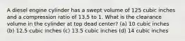 A diesel engine cylinder has a swept volume of 125 cubic inches and a compression ratio of 13.5 to 1. What is the clearance volume in the cylinder at top dead center? (a) 10 cubic inches (b) 12.5 cubic inches (c) 13.5 cubic inches (d) 14 cubic inches