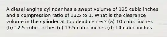 A diesel engine cylinder has a swept volume of 125 cubic inches and a compression ratio of 13.5 to 1. What is the clearance volume in the cylinder at top dead center? (a) 10 cubic inches (b) 12.5 cubic inches (c) 13.5 cubic inches (d) 14 cubic inches