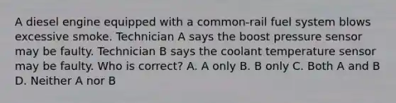 A diesel engine equipped with a common-rail fuel system blows excessive smoke. Technician A says the boost pressure sensor may be faulty. Technician B says the coolant temperature sensor may be faulty. Who is correct? A. A only B. B only C. Both A and B D. Neither A nor B