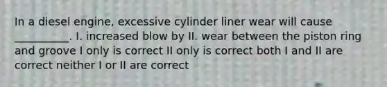 In a diesel engine, excessive cylinder liner wear will cause __________. I. increased blow by II. wear between the piston ring and groove I only is correct II only is correct both I and II are correct neither I or II are correct