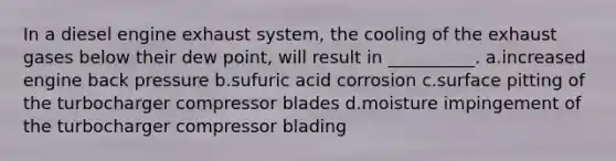 In a diesel engine exhaust system, the cooling of the exhaust gases below their dew point, will result in __________. a.increased engine back pressure b.sufuric acid corrosion c.surface pitting of the turbocharger compressor blades d.moisture impingement of the turbocharger compressor blading