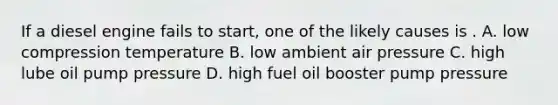 If a diesel engine fails to start, one of the likely causes is . A. low compression temperature B. low ambient air pressure C. high lube oil pump pressure D. high fuel oil booster pump pressure