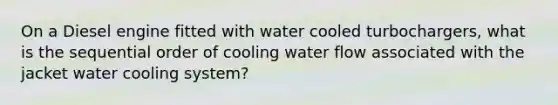 On a Diesel engine fitted with water cooled turbochargers, what is the sequential order of cooling water flow associated with the jacket water cooling system?