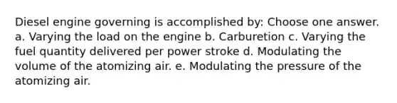 Diesel engine governing is accomplished by: Choose one answer. a. Varying the load on the engine b. Carburetion c. Varying the fuel quantity delivered per power stroke d. Modulating the volume of the atomizing air. e. Modulating the pressure of the atomizing air.