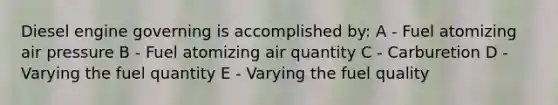 Diesel engine governing is accomplished by: A - Fuel atomizing air pressure B - Fuel atomizing air quantity C - Carburetion D - Varying the fuel quantity E - Varying the fuel quality