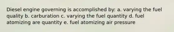 Diesel engine governing is accomplished by: a. varying the fuel quality b. carburation c. varying the fuel quantity d. fuel atomizing are quantity e. fuel atomizing air pressure