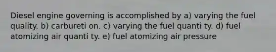 Diesel engine governing is accomplished by a) varying the fuel quality. b) carbureti on. c) varying the fuel quanti ty. d) fuel atomizing air quanti ty. e) fuel atomizing air pressure