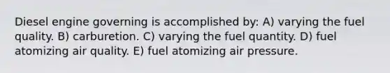 Diesel engine governing is accomplished by: A) varying the fuel quality. B) carburetion. C) varying the fuel quantity. D) fuel atomizing air quality. E) fuel atomizing air pressure.