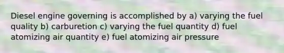 Diesel engine governing is accomplished by a) varying the fuel quality b) carburetion c) varying the fuel quantity d) fuel atomizing air quantity e) fuel atomizing air pressure