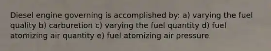 Diesel engine governing is accomplished by: a) varying the fuel quality b) carburetion c) varying the fuel quantity d) fuel atomizing air quantity e) fuel atomizing air pressure