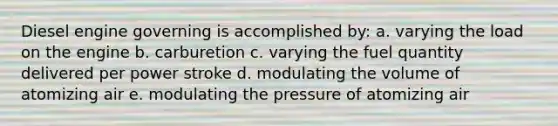 Diesel engine governing is accomplished by: a. varying the load on the engine b. carburetion c. varying the fuel quantity delivered per power stroke d. modulating the volume of atomizing air e. modulating the pressure of atomizing air