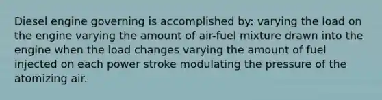 Diesel engine governing is accomplished by: varying the load on the engine varying the amount of air-fuel mixture drawn into the engine when the load changes varying the amount of fuel injected on each power stroke modulating the pressure of the atomizing air.