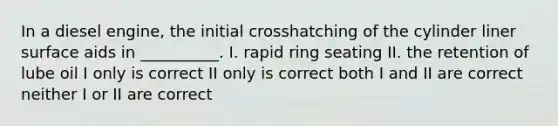 In a diesel engine, the initial crosshatching of the cylinder liner surface aids in __________. I. rapid ring seating II. the retention of lube oil I only is correct II only is correct both I and II are correct neither I or II are correct