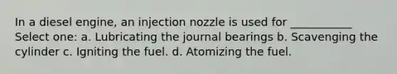 In a diesel engine, an injection nozzle is used for ___________ Select one: a. Lubricating the journal bearings b. Scavenging the cylinder c. Igniting the fuel. d. Atomizing the fuel.