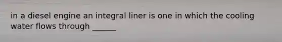 in a diesel engine an integral liner is one in which the cooling water flows through ______