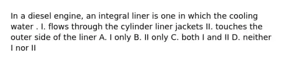 In a diesel engine, an integral liner is one in which the cooling water . I. flows through the cylinder liner jackets II. touches the outer side of the liner A. I only B. II only C. both I and II D. neither I nor II