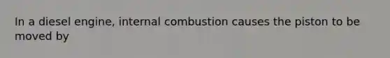 In a diesel engine, internal combustion causes the piston to be moved by