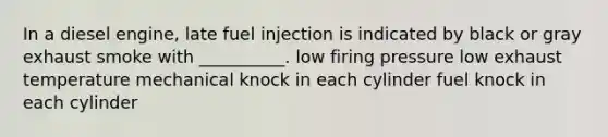 In a diesel engine, late fuel injection is indicated by black or gray exhaust smoke with __________. low firing pressure low exhaust temperature mechanical knock in each cylinder fuel knock in each cylinder