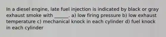 In a diesel engine, late fuel injection is indicated by black or gray exhaust smoke with ______. a) low firing pressure b) low exhaust temperature c) mechanical knock in each cylinder d) fuel knock in each cylinder