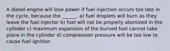 A diesel engine will lose power if fuel injection occurs too late in the cycle, because the ______. a) fuel droplets will burn as they leave the fuel injector b) fuel will not be properly atomized in the cylinder c) maximum expansion of the burned fuel cannot take place in the cylinder d) compression pressure will be too low to cause fuel ignition