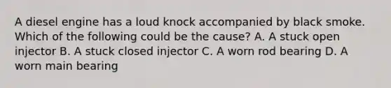A diesel engine has a loud knock accompanied by black smoke. Which of the following could be the cause? A. A stuck open injector B. A stuck closed injector C. A worn rod bearing D. A worn main bearing
