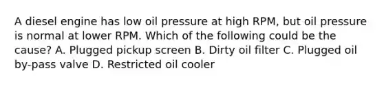 A diesel engine has low oil pressure at high RPM, but oil pressure is normal at lower RPM. Which of the following could be the cause? A. Plugged pickup screen B. Dirty oil filter C. Plugged oil by-pass valve D. Restricted oil cooler