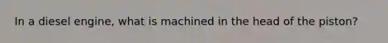 In a diesel engine, what is machined in the head of the piston?