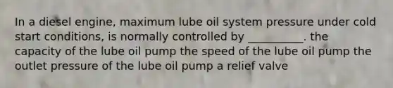 In a diesel engine, maximum lube oil system pressure under cold start conditions, is normally controlled by __________. the capacity of the lube oil pump the speed of the lube oil pump the outlet pressure of the lube oil pump a relief valve