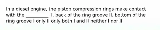 In a diesel engine, the piston compression rings make contact with the __________. I. back of the ring groove II. bottom of the ring groove I only II only both I and II neither I nor II