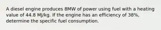 A diesel engine produces 8MW of power using fuel with a heating value of 44.8 MJ/kg. If the engine has an efficiency of 38%, determine the specific fuel consumption.