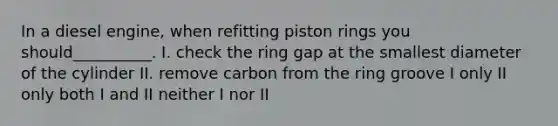 In a diesel engine, when refitting piston rings you should__________. I. check the ring gap at the smallest diameter of the cylinder II. remove carbon from the ring groove I only II only both I and II neither I nor II