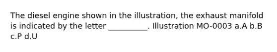 The diesel engine shown in the illustration, the exhaust manifold is indicated by the letter __________. Illustration MO-0003 a.A b.B c.P d.U