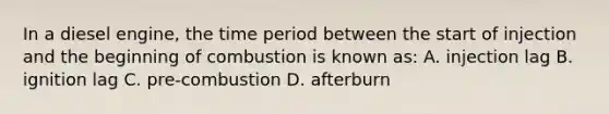 In a diesel engine, the time period between the start of injection and the beginning of combustion is known as: A. injection lag B. ignition lag C. pre-combustion D. afterburn