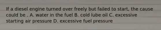 If a diesel engine turned over freely but failed to start, the cause could be . A. water in the fuel B. cold lube oil C. excessive starting air pressure D. excessive fuel pressure